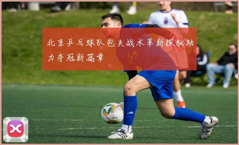 北京乒乓球队包夹战术革新探秘助力夺冠新篇章