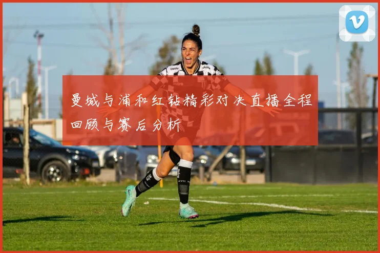 曼城与浦和红钻精彩对决直播全程回顾与赛后分析