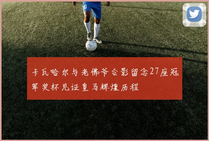 卡瓦哈尔与老佛爷合影留念27座冠军奖杯见证皇马辉煌历程