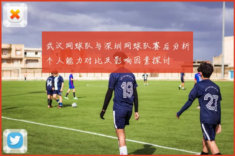 武汉网球队与深圳网球队赛后分析个人能力对比及影响因素探讨