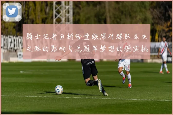 骑士记者分析哈登缺席对球队东决之路的影响与总冠军梦想的现实挑战