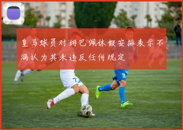 皇马球员对姆巴佩休假安排表示不满认为其未违反任何规定