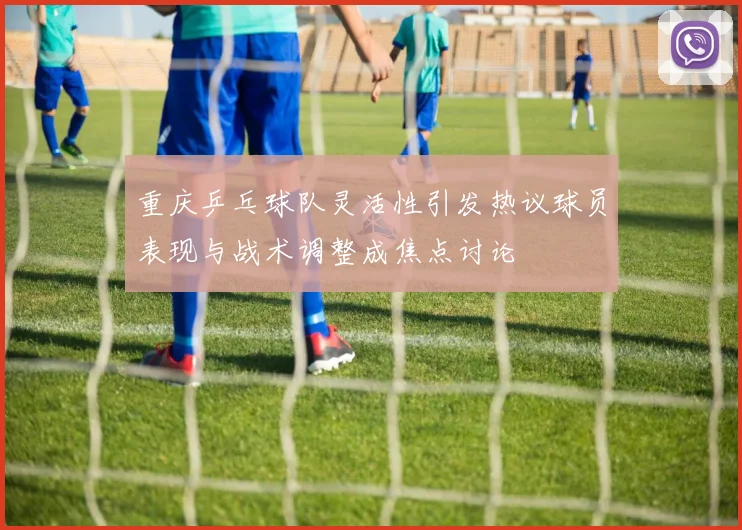重庆乒乓球队灵活性引发热议球员表现与战术调整成焦点讨论
